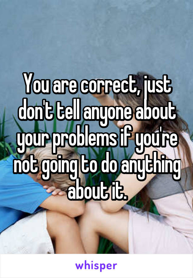 You are correct, just don't tell anyone about your problems if you're not going to do anything about it.