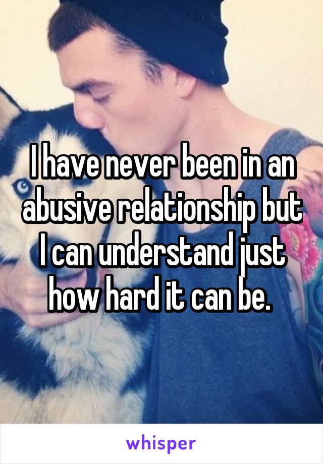 I have never been in an abusive relationship but I can understand just how hard it can be. 