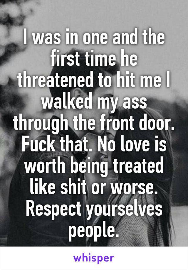 I was in one and the first time he threatened to hit me I walked my ass through the front door. Fuck that. No love is worth being treated like shit or worse. Respect yourselves people.