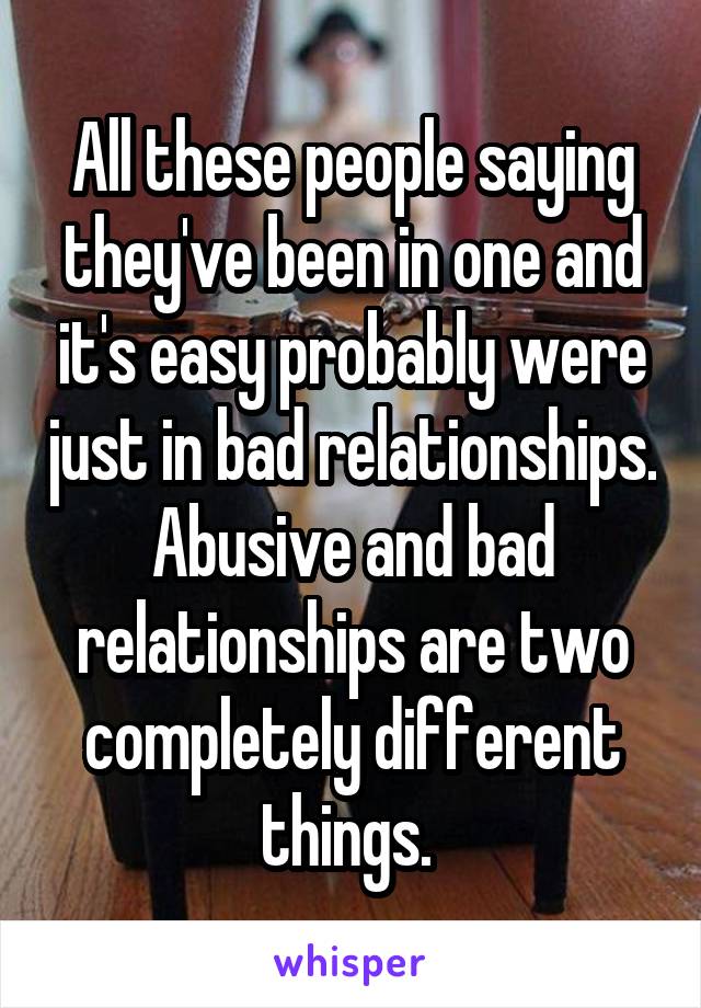 All these people saying they've been in one and it's easy probably were just in bad relationships. Abusive and bad relationships are two completely different things. 