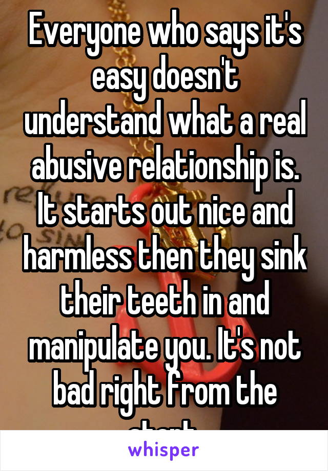 Everyone who says it's easy doesn't understand what a real abusive relationship is. It starts out nice and harmless then they sink their teeth in and manipulate you. It's not bad right from the start.