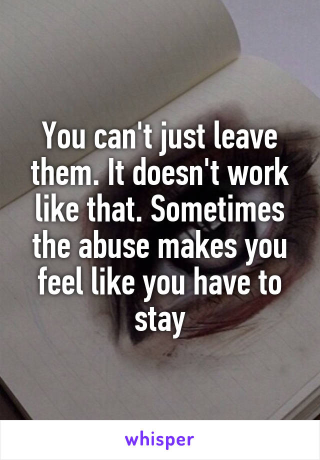 You can't just leave them. It doesn't work like that. Sometimes the abuse makes you feel like you have to stay