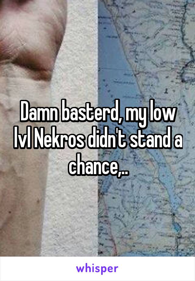 Damn basterd, my low lvl Nekros didn't stand a chance,..