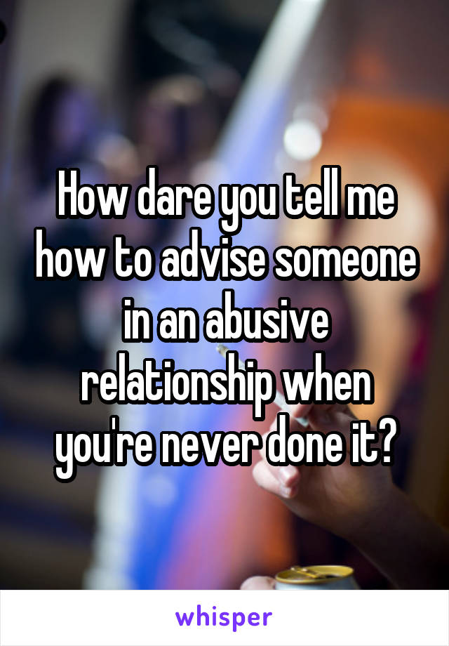 How dare you tell me how to advise someone in an abusive relationship when you're never done it?