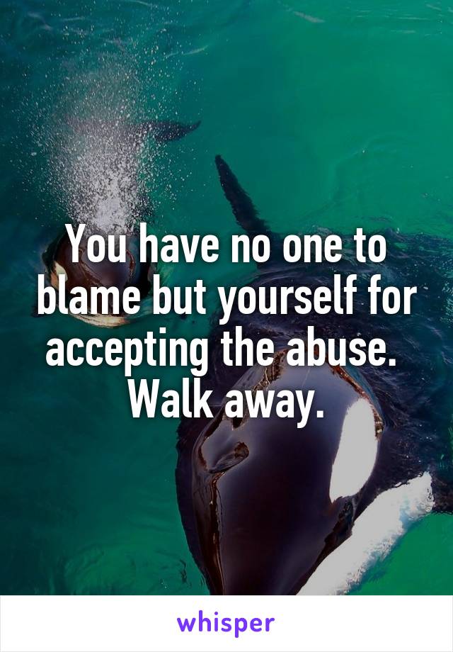 You have no one to blame but yourself for accepting the abuse.  Walk away.