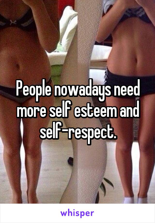 People nowadays need more self esteem and self-respect.