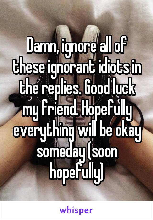 Damn, ignore all of these ignorant idiots in the replies. Good luck my friend. Hopefully everything will be okay someday (soon hopefully)