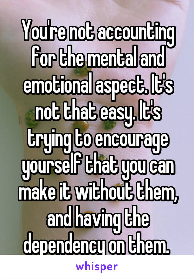 You're not accounting for the mental and emotional aspect. It's not that easy. It's trying to encourage yourself that you can make it without them, and having the dependency on them. 