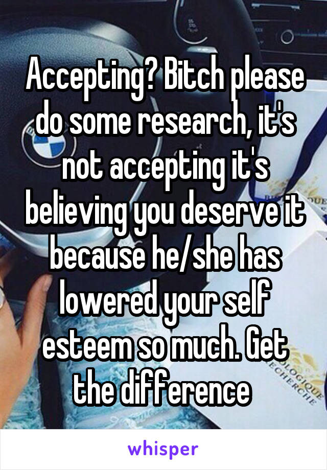 Accepting? Bitch please do some research, it's not accepting it's believing you deserve it because he/she has lowered your self esteem so much. Get the difference 