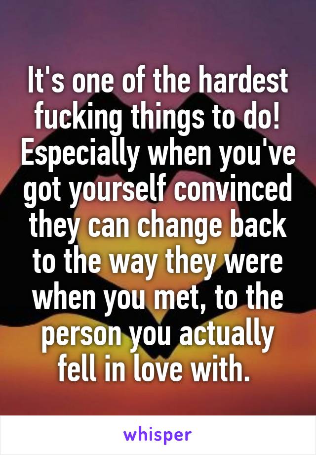 It's one of the hardest fucking things to do! Especially when you've got yourself convinced they can change back to the way they were when you met, to the person you actually fell in love with. 