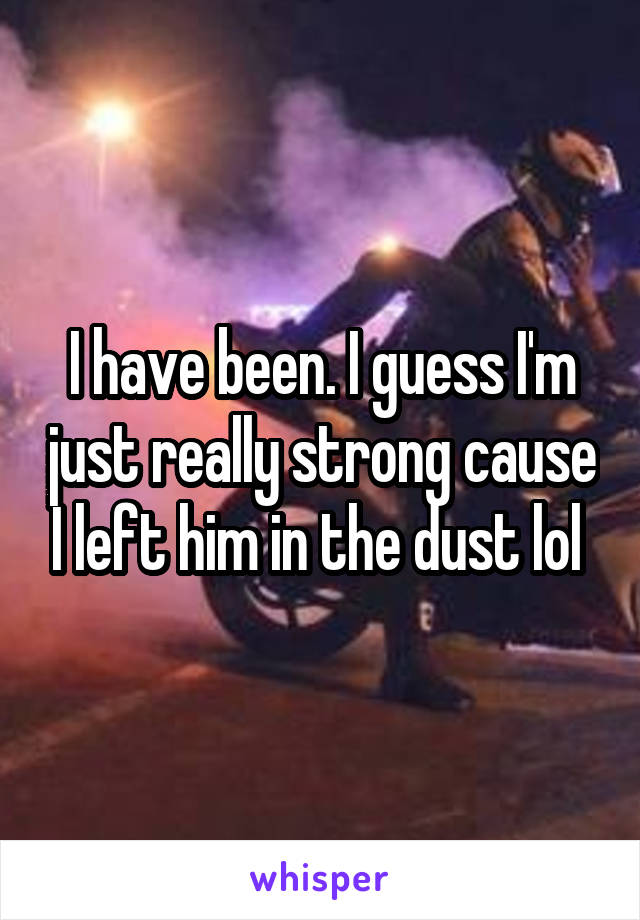 I have been. I guess I'm just really strong cause I left him in the dust lol 