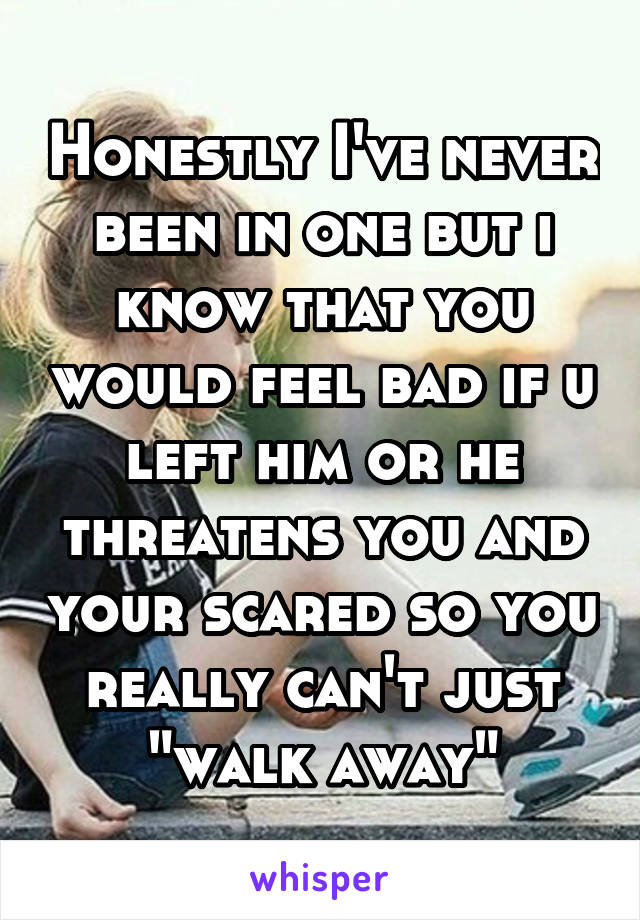 Honestly I've never been in one but i know that you would feel bad if u left him or he threatens you and your scared so you really can't just "walk away"