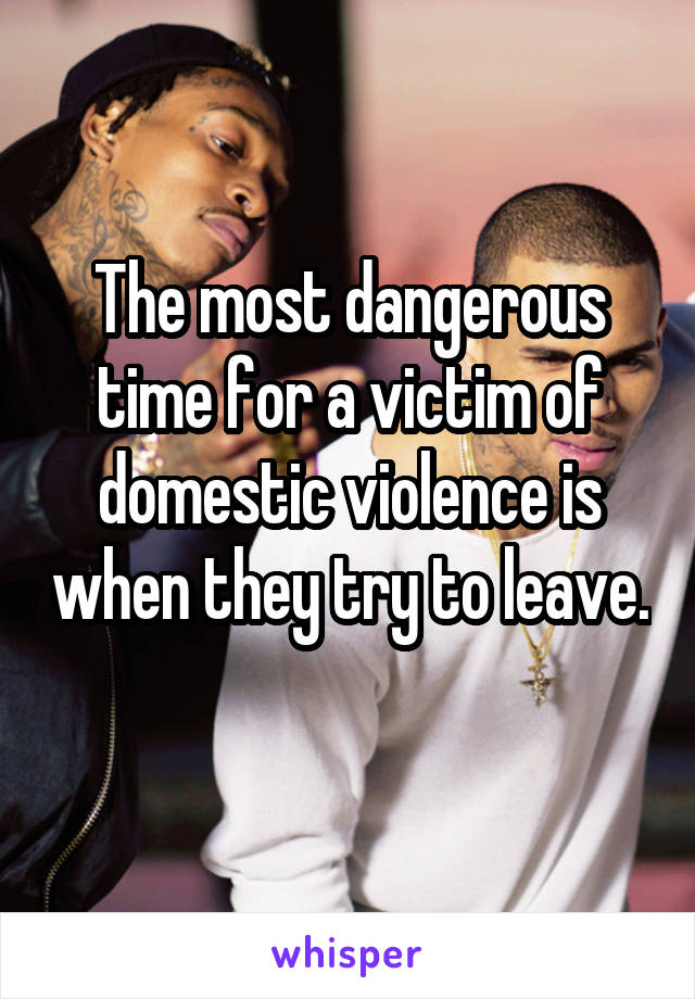 The most dangerous time for a victim of domestic violence is when they try to leave. 