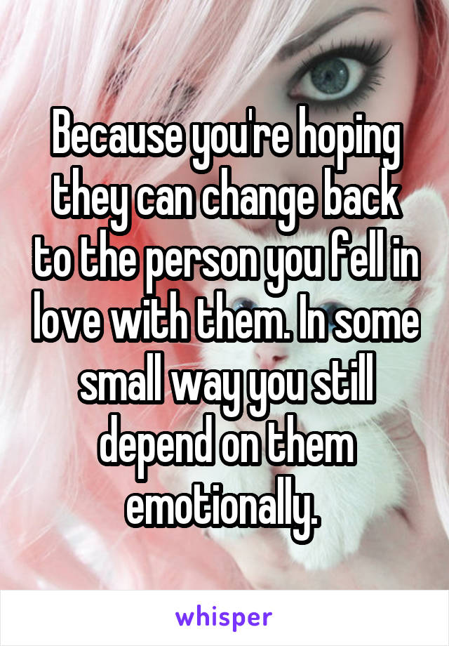 Because you're hoping they can change back to the person you fell in love with them. In some small way you still depend on them emotionally. 