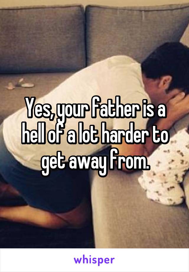 Yes, your father is a hell of a lot harder to get away from.