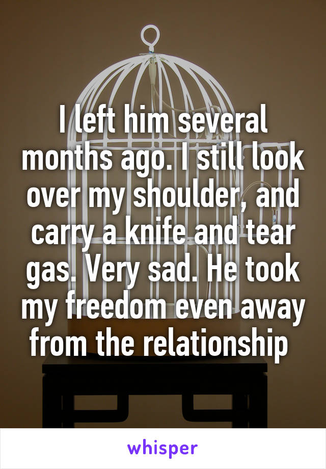 I left him several months ago. I still look over my shoulder, and carry a knife and tear gas. Very sad. He took my freedom even away from the relationship 