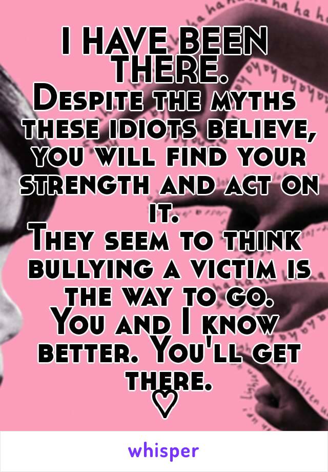 I HAVE BEEN THERE.
Despite the myths these idiots believe, you will find your strength and act on it. 
They seem to think bullying a victim is the way to go.
You and I know better. You'll get there.
♡