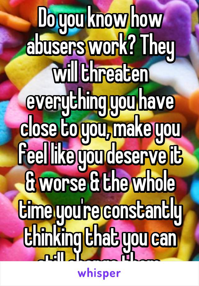 Do you know how abusers work? They will threaten everything you have close to you, make you feel like you deserve it & worse & the whole time you're constantly thinking that you can still change them.