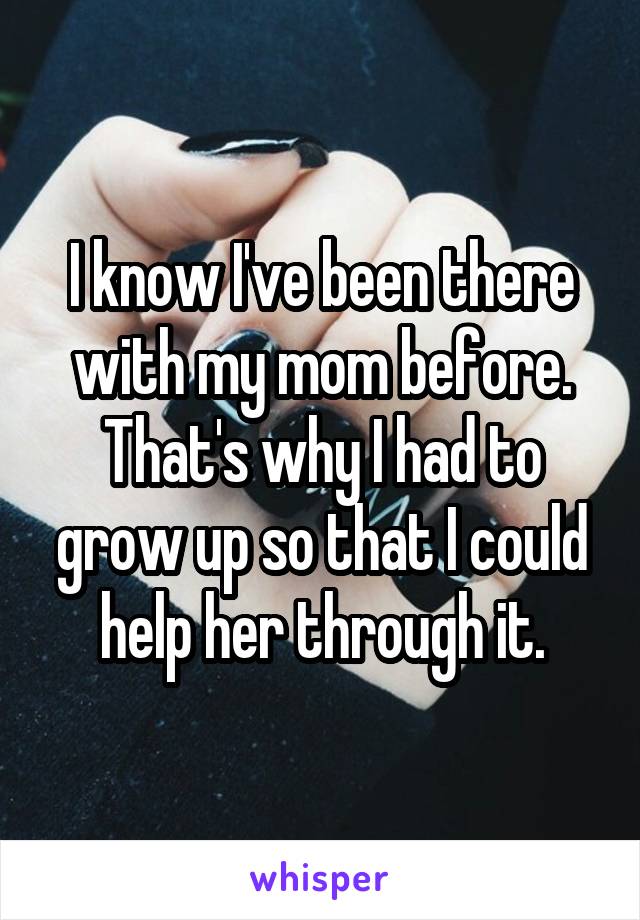 I know I've been there with my mom before. That's why I had to grow up so that I could help her through it.