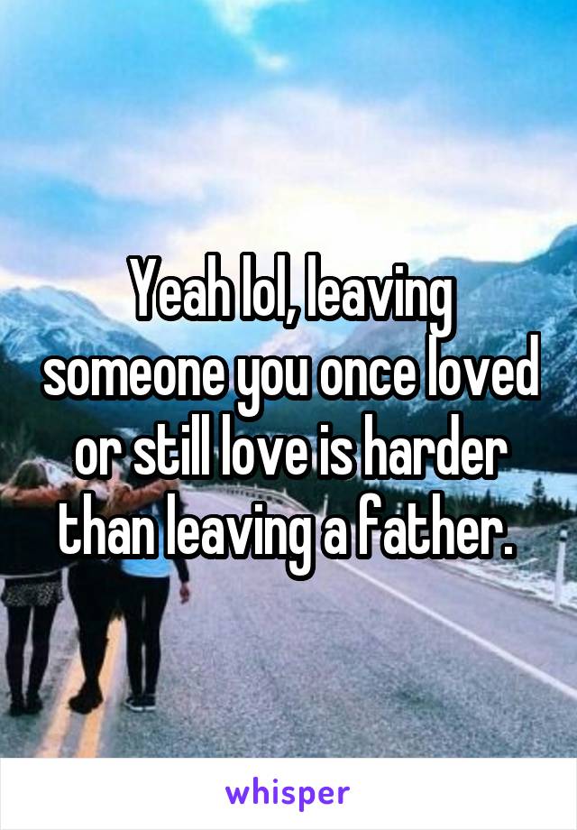 Yeah lol, leaving someone you once loved or still love is harder than leaving a father. 