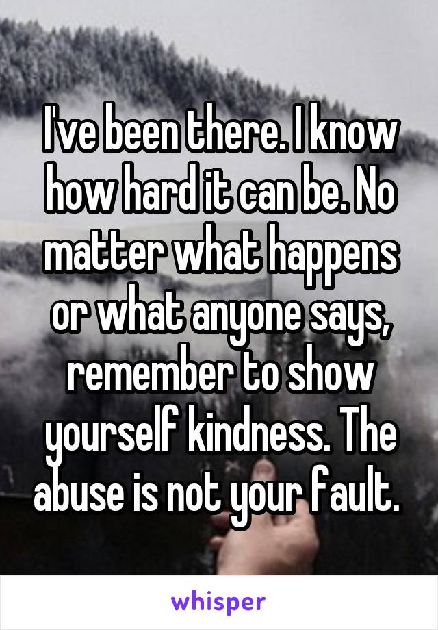 I've been there. I know how hard it can be. No matter what happens or what anyone says, remember to show yourself kindness. The abuse is not your fault. 