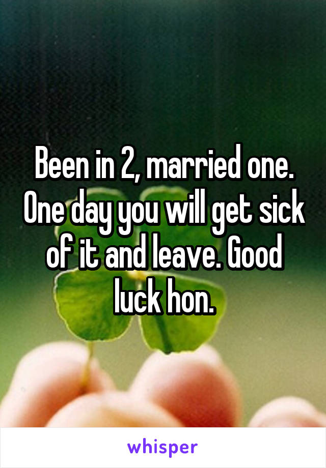 Been in 2, married one. One day you will get sick of it and leave. Good luck hon.