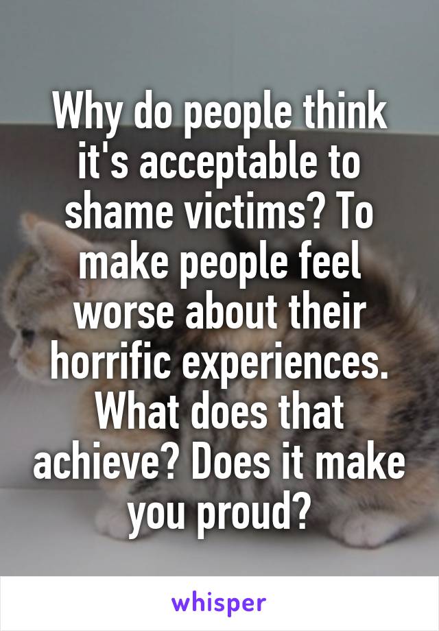 Why do people think it's acceptable to shame victims? To make people feel worse about their horrific experiences.
What does that achieve? Does it make you proud?