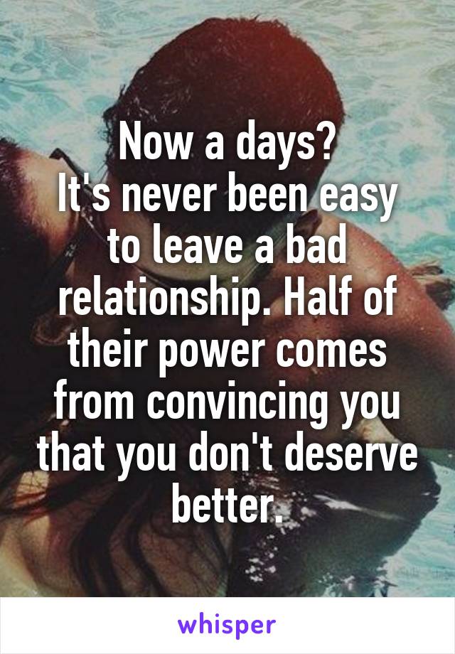 Now a days?
It's never been easy to leave a bad relationship. Half of their power comes from convincing you that you don't deserve better.