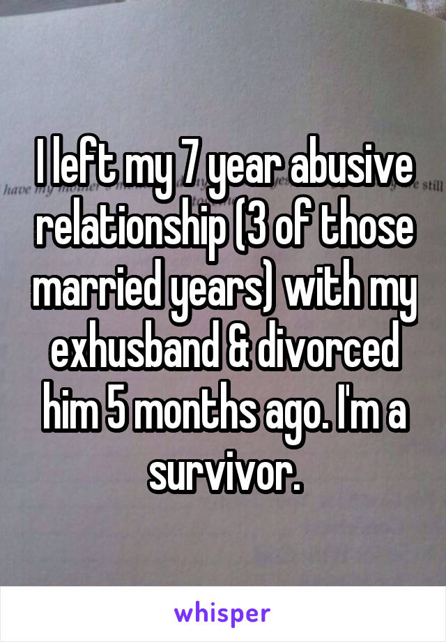 I left my 7 year abusive relationship (3 of those married years) with my exhusband & divorced him 5 months ago. I'm a survivor.