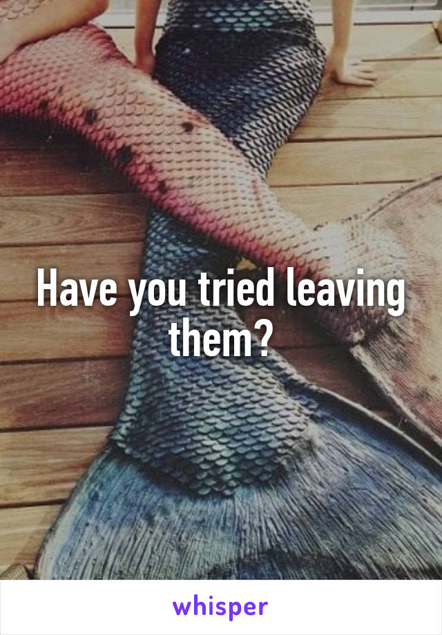 Have you tried leaving them?