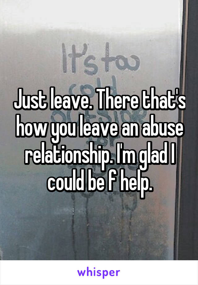 Just leave. There that's how you leave an abuse relationship. I'm glad I could be f help.