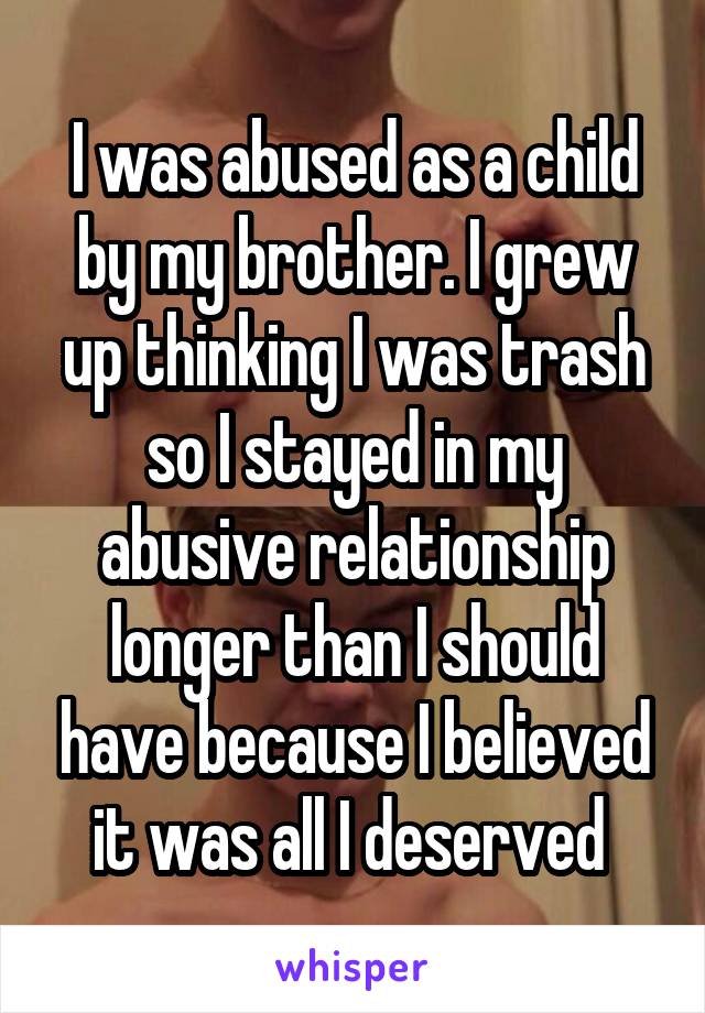 I was abused as a child by my brother. I grew up thinking I was trash so I stayed in my abusive relationship longer than I should have because I believed it was all I deserved 