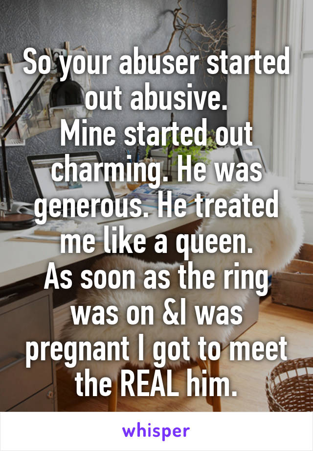 So your abuser started out abusive.
Mine started out charming. He was generous. He treated me like a queen.
As soon as the ring was on &I was pregnant I got to meet the REAL him.