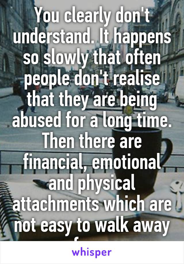 You clearly don't understand. It happens so slowly that often people don't realise that they are being abused for a long time. Then there are financial, emotional and physical attachments which are not easy to walk away from.