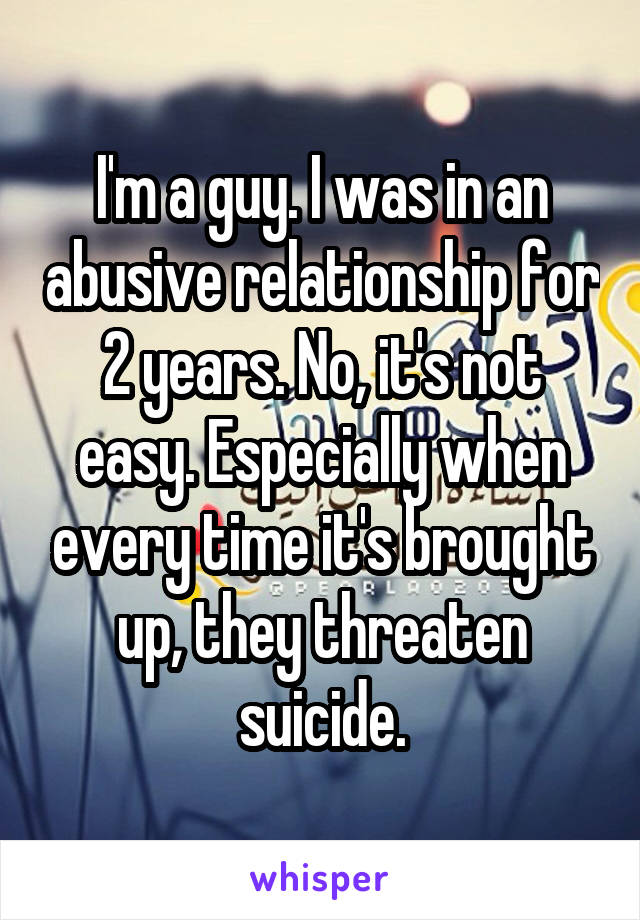 I'm a guy. I was in an abusive relationship for 2 years. No, it's not easy. Especially when every time it's brought up, they threaten suicide.