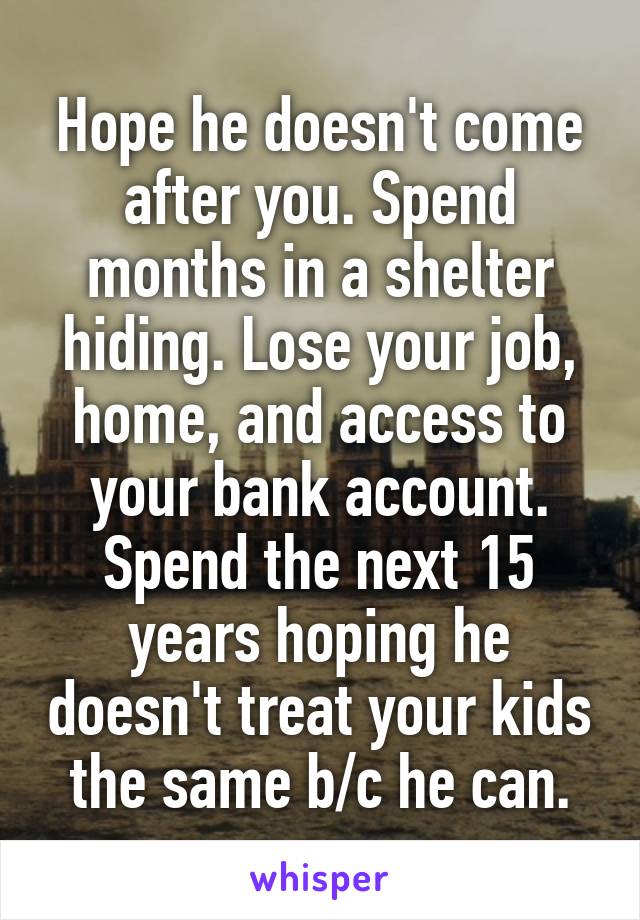 Hope he doesn't come after you. Spend months in a shelter hiding. Lose your job, home, and access to your bank account. Spend the next 15 years hoping he doesn't treat your kids the same b/c he can.