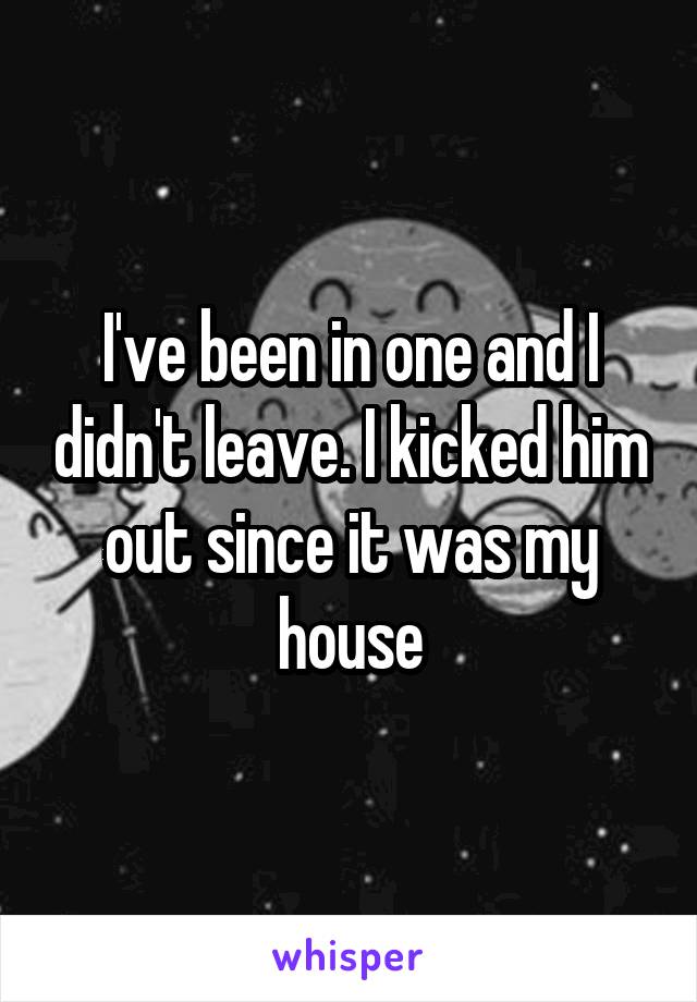 I've been in one and I didn't leave. I kicked him out since it was my house