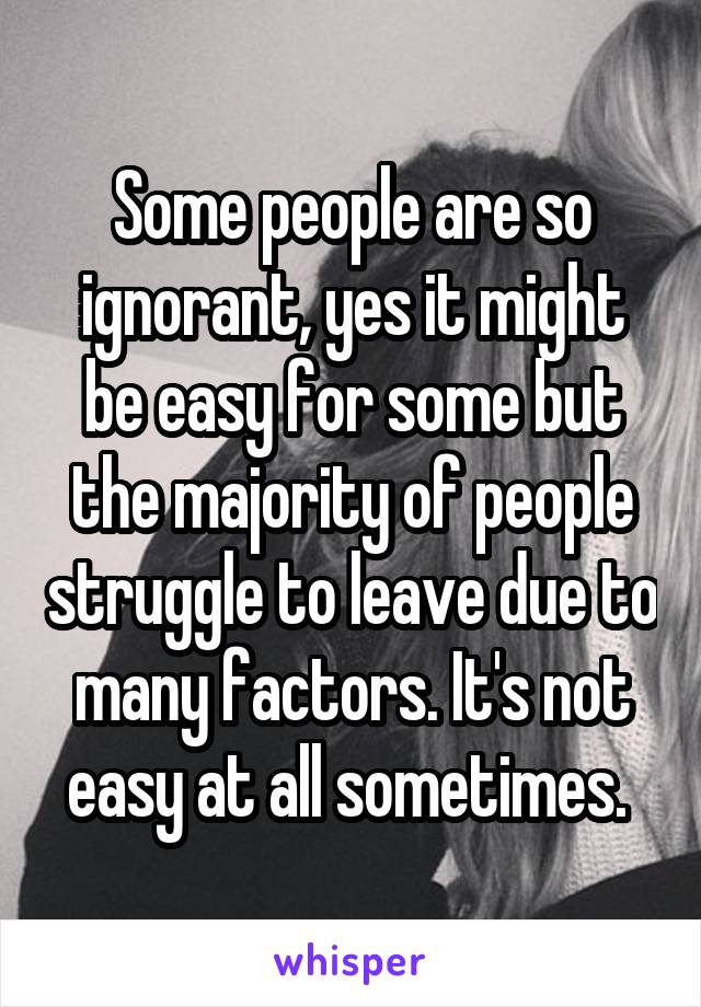 Some people are so ignorant, yes it might be easy for some but the majority of people struggle to leave due to many factors. It's not easy at all sometimes. 