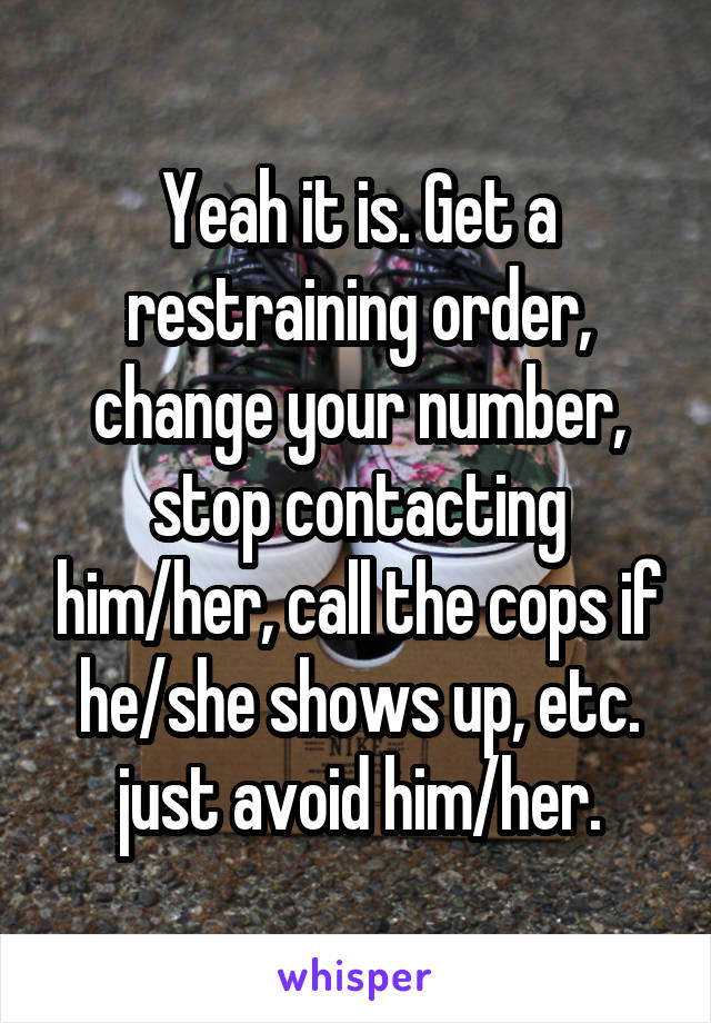 Yeah it is. Get a restraining order, change your number, stop contacting him/her, call the cops if he/she shows up, etc. just avoid him/her.