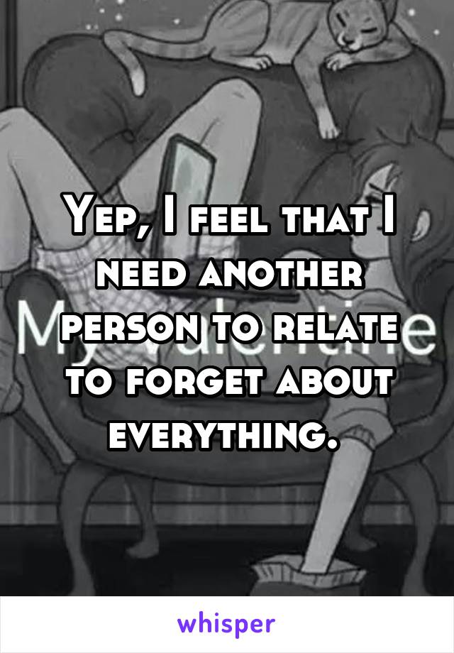 Yep, I feel that I need another person to relate to forget about everything. 