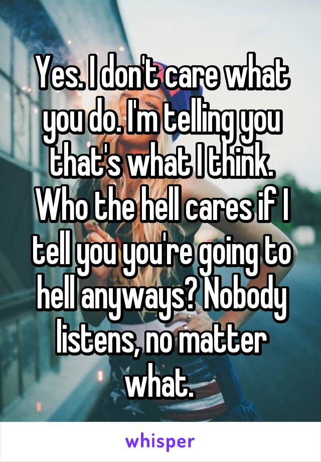 Yes. I don't care what you do. I'm telling you that's what I think. Who the hell cares if I tell you you're going to hell anyways? Nobody listens, no matter what. 