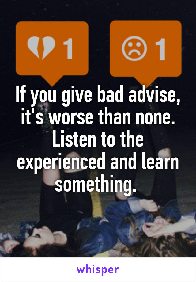 If you give bad advise, it's worse than none.
Listen to the experienced and learn something. 