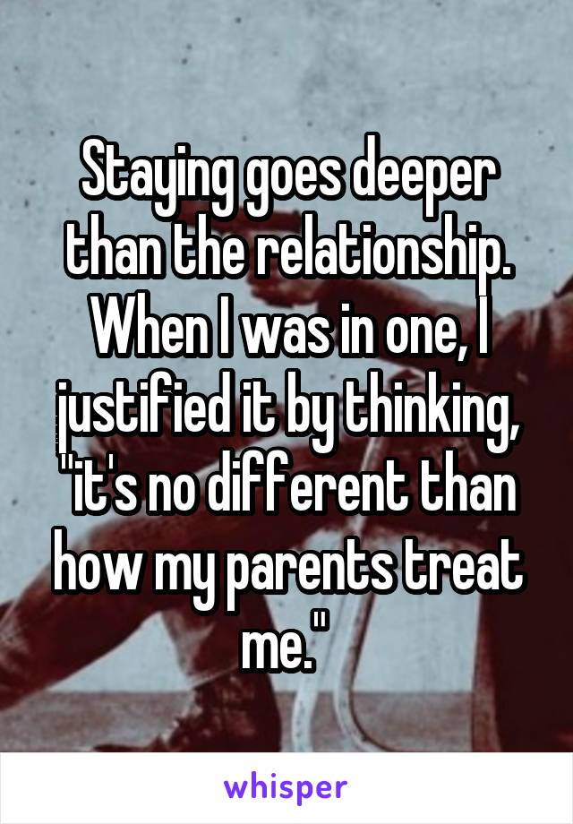 Staying goes deeper than the relationship. When I was in one, I justified it by thinking, "it's no different than how my parents treat me." 