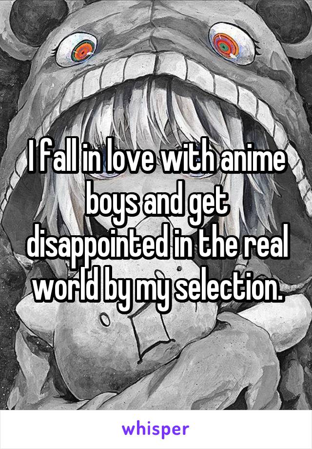  I fall in love with anime boys and get disappointed in the real world by my selection.