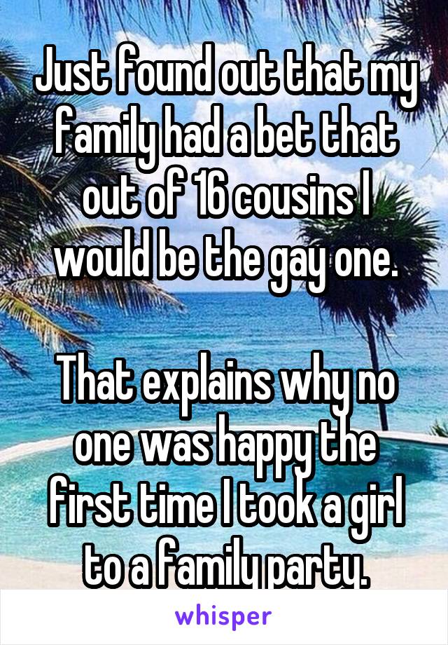 Just found out that my family had a bet that out of 16 cousins I would be the gay one.

That explains why no one was happy the first time I took a girl to a family party.