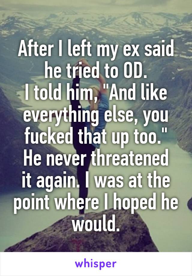 After I left my ex said he tried to OD.
I told him, "And like everything else, you fucked that up too."
He never threatened it again. I was at the point where I hoped he would.