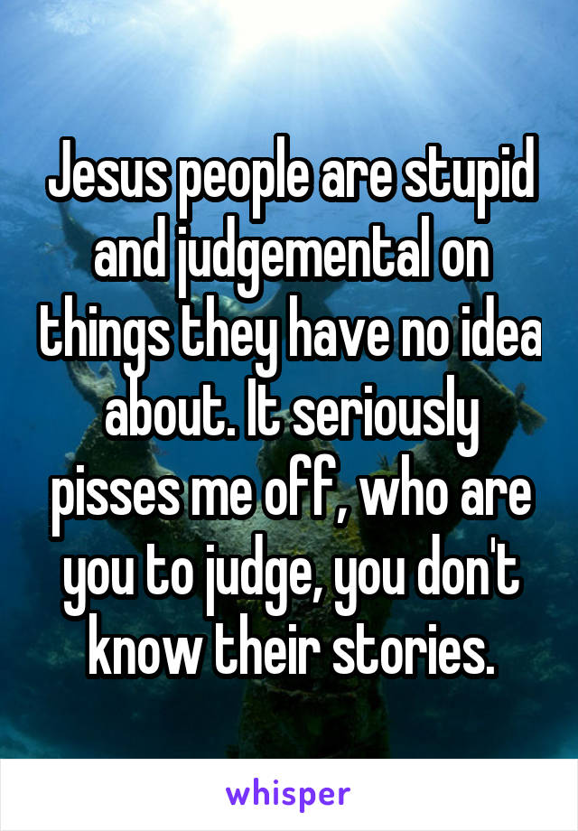 Jesus people are stupid and judgemental on things they have no idea about. It seriously pisses me off, who are you to judge, you don't know their stories.