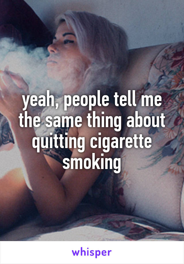 yeah, people tell me the same thing about quitting cigarette smoking