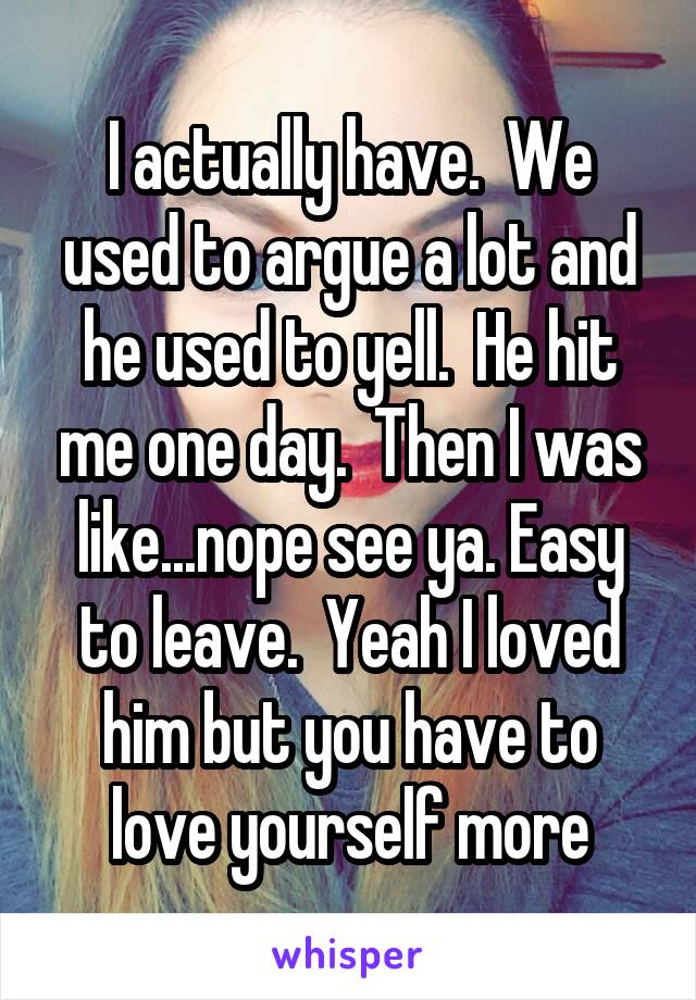 I actually have.  We used to argue a lot and he used to yell.  He hit me one day.  Then I was like...nope see ya. Easy to leave.  Yeah I loved him but you have to love yourself more