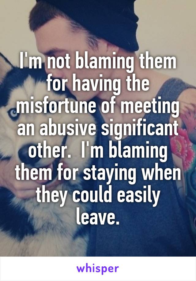 I'm not blaming them for having the misfortune of meeting an abusive significant other.  I'm blaming them for staying when they could easily leave.